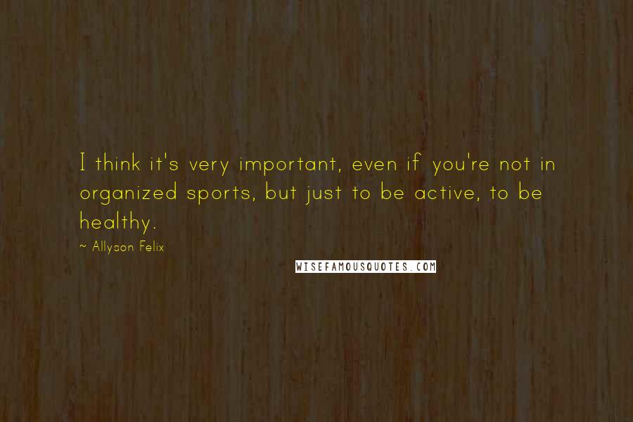 Allyson Felix quotes: I think it's very important, even if you're not in organized sports, but just to be active, to be healthy.