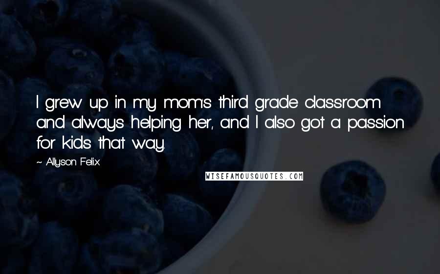 Allyson Felix quotes: I grew up in my mom's third grade classroom and always helping her, and I also got a passion for kids that way.