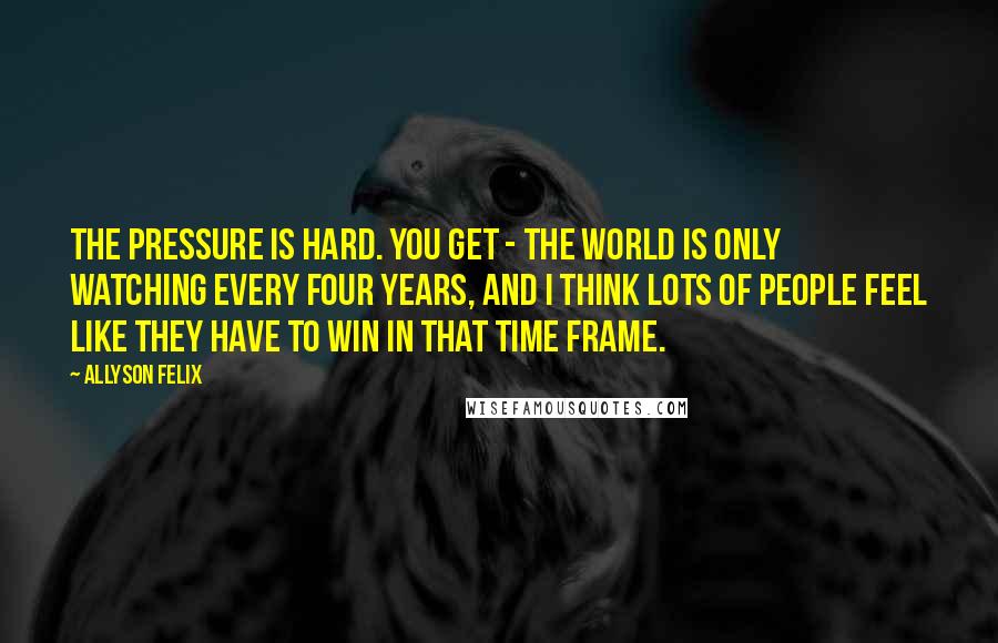 Allyson Felix quotes: The pressure is hard. You get - the world is only watching every four years, and I think lots of people feel like they have to win in that time