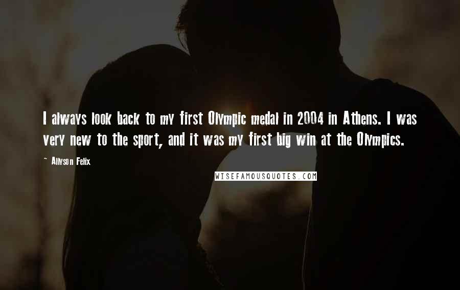 Allyson Felix quotes: I always look back to my first Olympic medal in 2004 in Athens. I was very new to the sport, and it was my first big win at the Olympics.