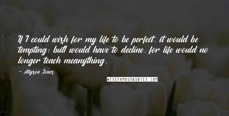 Allyson Jones quotes: If I could wish for my life to be perfect, it would be tempting; butI would have to decline, for life would no longer teach meanything. Allyson Jones quotes: If I could wish for my life to be perfect, it would be tempting; butI would have to decline, for life would no longer teach meanything.