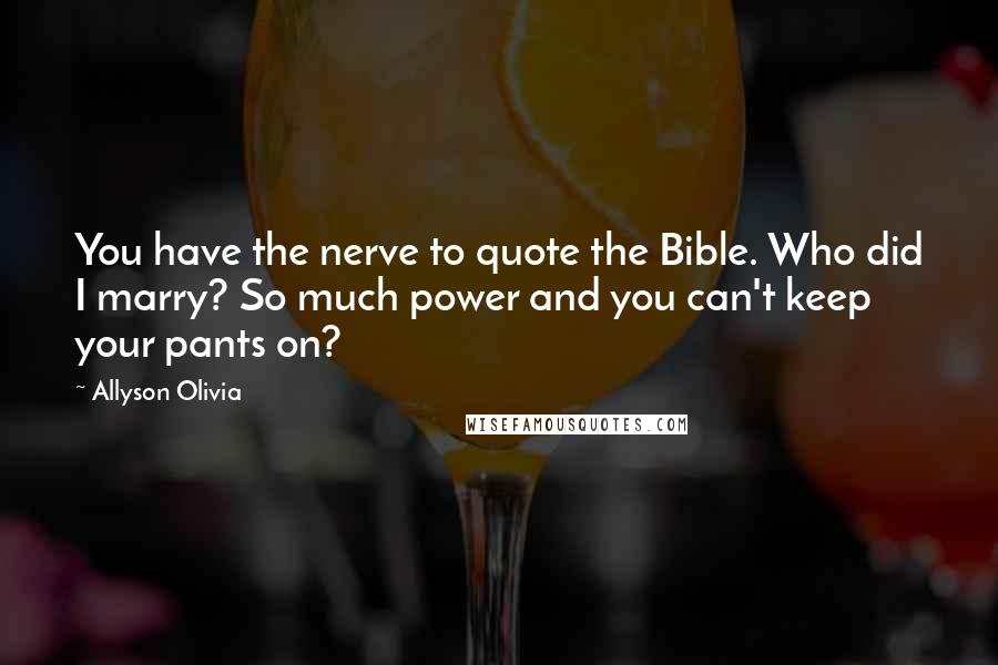 Allyson Olivia quotes: You have the nerve to quote the Bible. Who did I marry? So much power and you can't keep your pants on? Allyson Olivia quotes: You have the nerve to quote the Bible. Who did I marry? So much power and you can't keep your pants on?