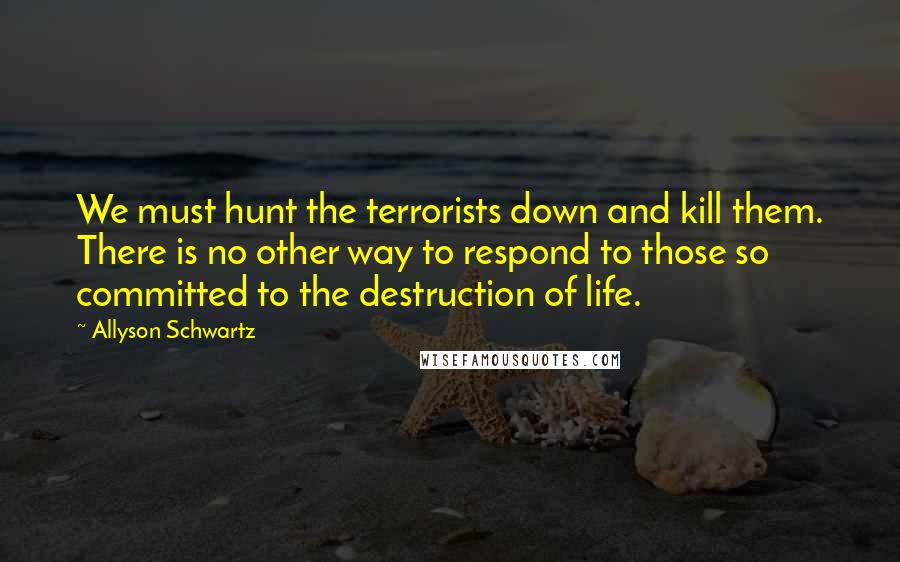 Allyson Schwartz quotes: We must hunt the terrorists down and kill them. There is no other way to respond to those so committed to the destruction of life. Allyson Schwartz quotes: We must hunt the terrorists down and kill them. There is no other way to respond to those so committed to the destruction of life.