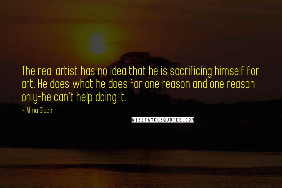 Alma Gluck quotes: The real artist has no idea that he is sacrificing himself for art. He does what he does for one reason and one reason only-he can't help doing it.