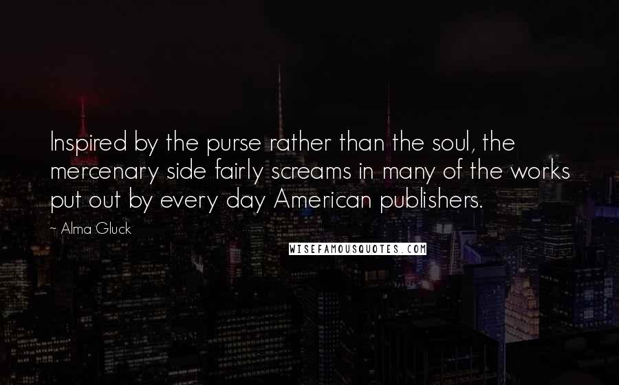 Alma Gluck quotes: Inspired by the purse rather than the soul, the mercenary side fairly screams in many of the works put out by every day American publishers.