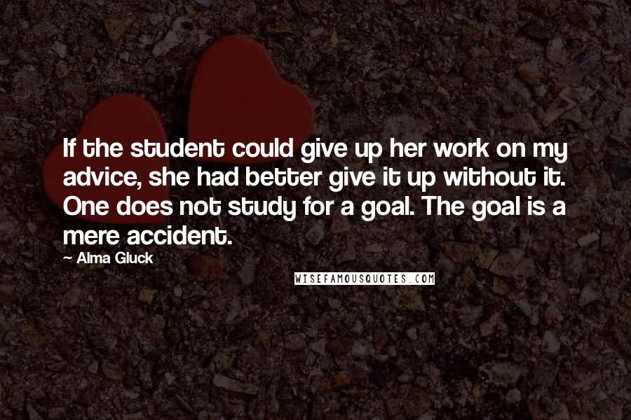 Alma Gluck quotes: If the student could give up her work on my advice, she had better give it up without it. One does not study for a goal. The goal is a