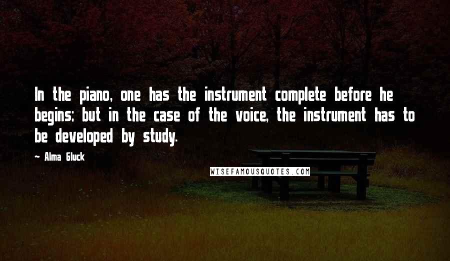 Alma Gluck quotes: In the piano, one has the instrument complete before he begins; but in the case of the voice, the instrument has to be developed by study.