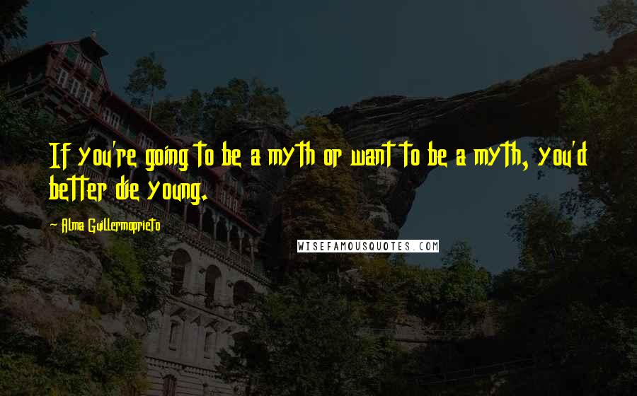 Alma Guillermoprieto quotes: If you're going to be a myth or want to be a myth, you'd better die young.