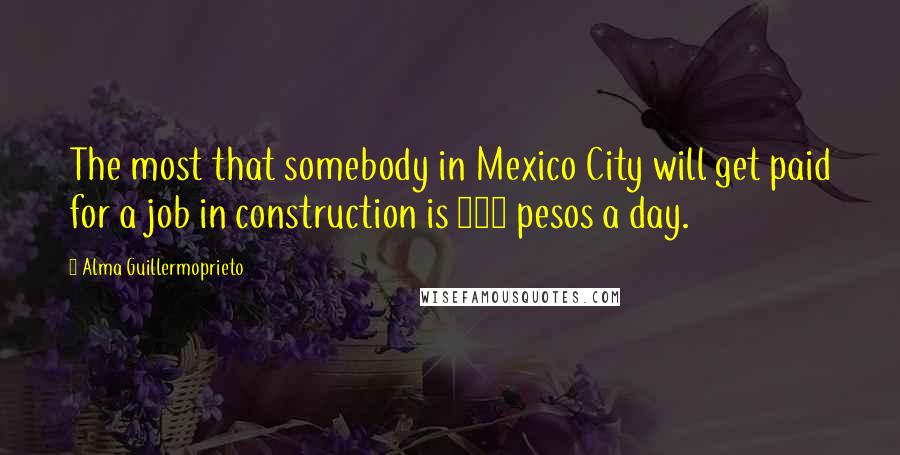 Alma Guillermoprieto quotes: The most that somebody in Mexico City will get paid for a job in construction is 100 pesos a day.