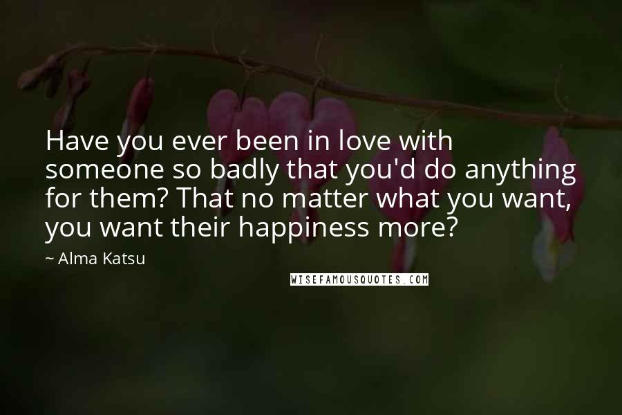 Alma Katsu quotes: Have you ever been in love with someone so badly that you'd do anything for them? That no matter what you want, you want their happiness more? Alma Katsu quotes: Have you ever been in love with someone so badly that you'd do anything for them? That no matter what you want, you want their happiness more?