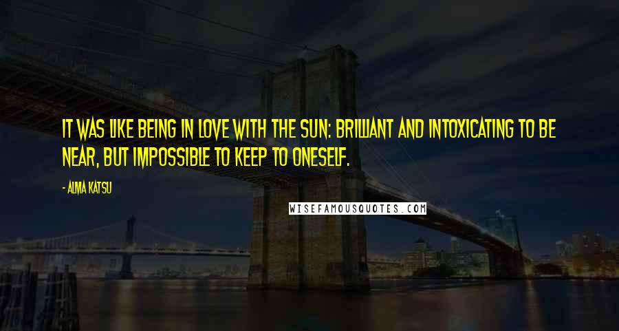 Alma Katsu quotes: It was like being in love with the sun: brilliant and intoxicating to be near, but impossible to keep to oneself. Alma Katsu quotes: It was like being in love with the sun: brilliant and intoxicating to be near, but impossible to keep to oneself.