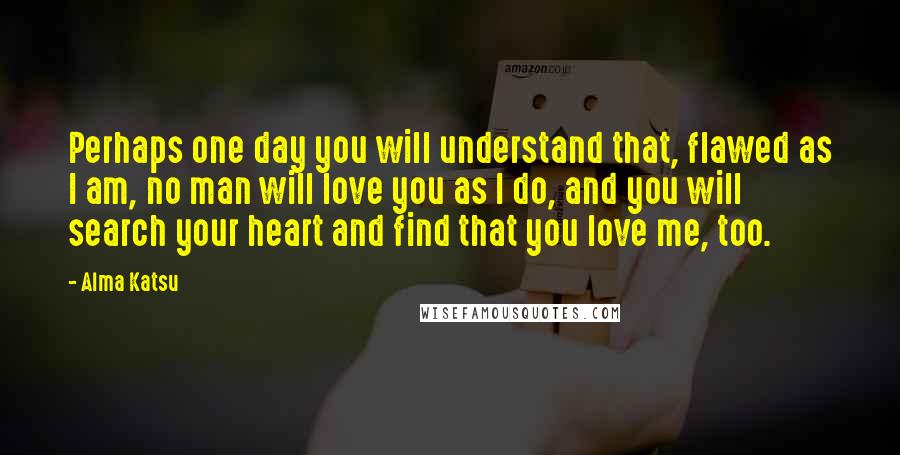 Alma Katsu quotes: Perhaps one day you will understand that, flawed as I am, no man will love you as I do, and you will search your heart and find that you love