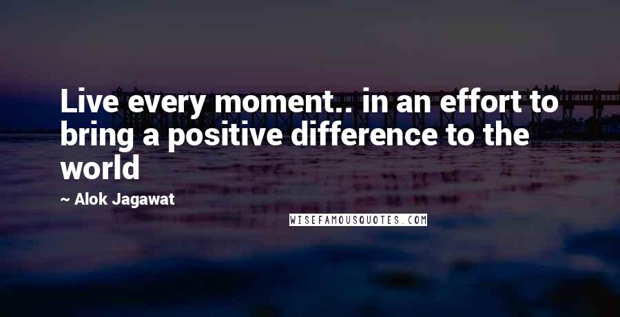 Alok Jagawat quotes: Live every moment.. in an effort to bring a positive difference to the world