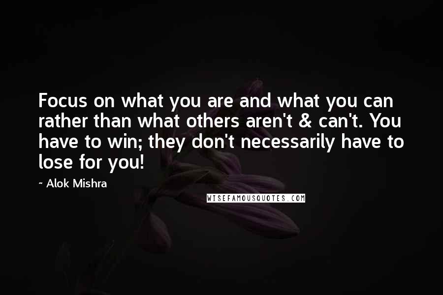 Alok Mishra quotes: Focus on what you are and what you can rather than what others aren't & can't. You have to win; they don't necessarily have to lose for you!