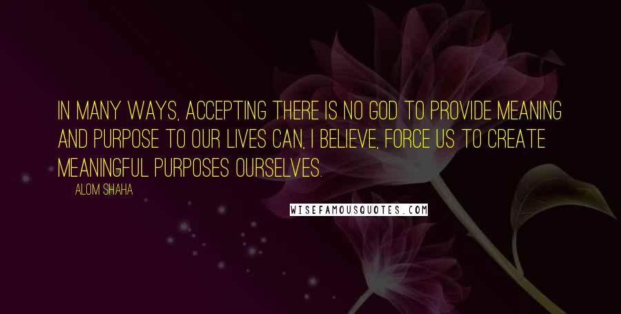Alom Shaha quotes: In many ways, accepting there is no God to provide meaning and purpose to our lives can, I believe, force us to create meaningful purposes ourselves.