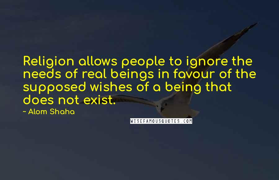 Alom Shaha quotes: Religion allows people to ignore the needs of real beings in favour of the supposed wishes of a being that does not exist.