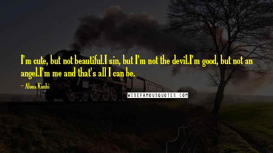 Alona Kimhi quotes: I'm cute, but not beautiful.I sin, but I'm not the devil.I'm good, but not an angel.I'm me and that's all I can be. Alona Kimhi quotes: I'm cute, but not beautiful.I sin, but I'm not the devil.I'm good, but not an angel.I'm me and that's all I can be.