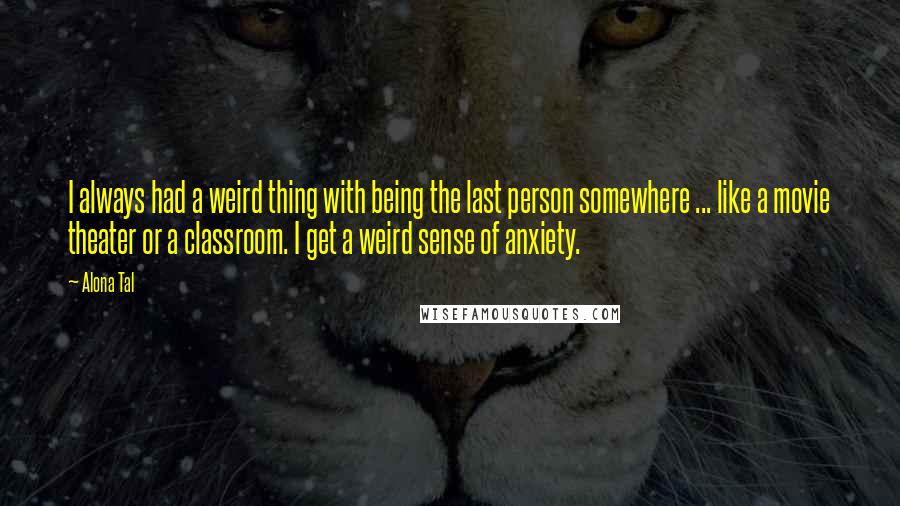 Alona Tal quotes: I always had a weird thing with being the last person somewhere ... like a movie theater or a classroom. I get a weird sense of anxiety. Alona Tal quotes: I always had a weird thing with being the last person somewhere ... like a movie theater or a classroom. I get a weird sense of anxiety.