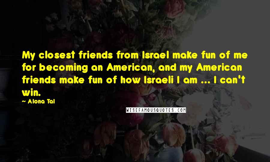 Alona Tal quotes: My closest friends from Israel make fun of me for becoming an American, and my American friends make fun of how Israeli I am ... I can't win. Alona Tal quotes: My closest friends from Israel make fun of me for becoming an American, and my American friends make fun of how Israeli I am ... I can't win.
