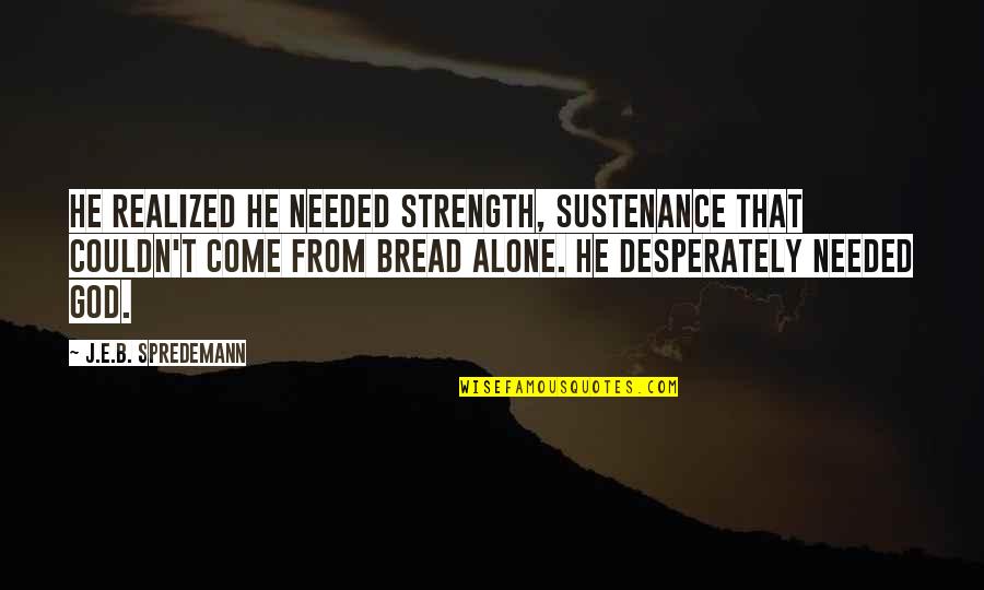 Alone Come Quotes By J.E.B. Spredemann: He realized he needed strength, sustenance that couldn't Alone Come Quotes By J.E.B. Spredemann: He realized he needed strength, sustenance that couldn't