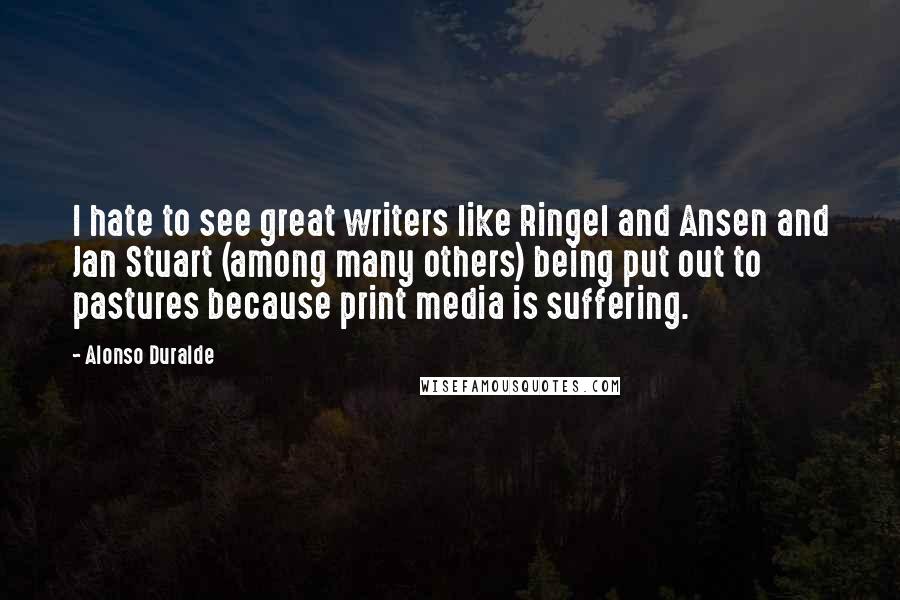 Alonso Duralde quotes: I hate to see great writers like Ringel and Ansen and Jan Stuart (among many others) being put out to pastures because print media is suffering. Alonso Duralde quotes: I hate to see great writers like Ringel and Ansen and Jan Stuart (among many others) being put out to pastures because print media is suffering.