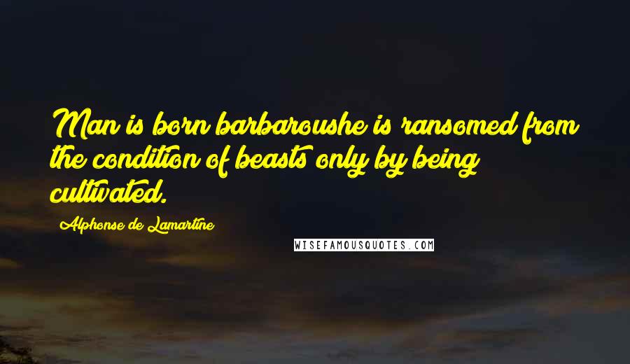 Alphonse De Lamartine quotes: Man is born barbaroushe is ransomed from the condition of beasts only by being cultivated.