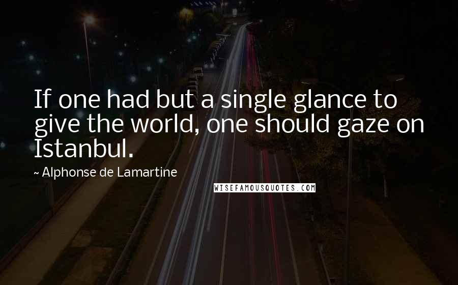 Alphonse De Lamartine quotes: If one had but a single glance to give the world, one should gaze on Istanbul.