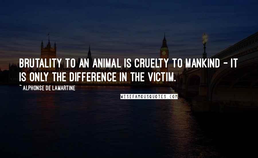 Alphonse De Lamartine quotes: Brutality to an animal is cruelty to mankind - it is only the difference in the victim.