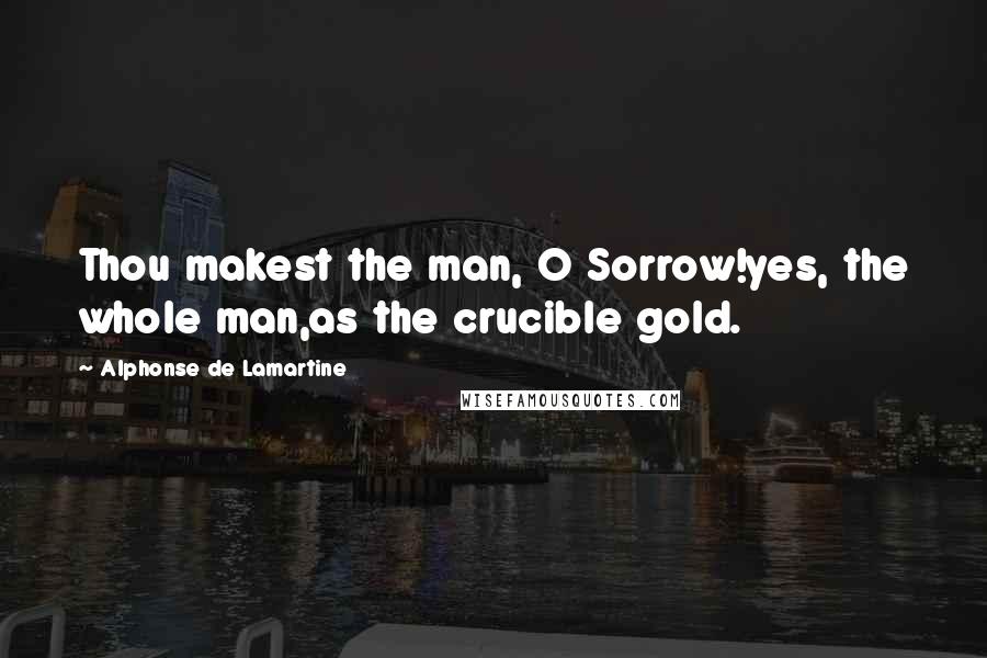 Alphonse De Lamartine quotes: Thou makest the man, O Sorrow!yes, the whole man,as the crucible gold.