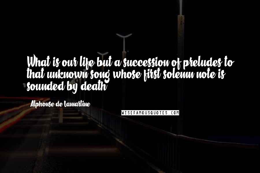 Alphonse De Lamartine quotes: What is our life but a succession of preludes to that unknown song whose first solemn note is sounded by death?