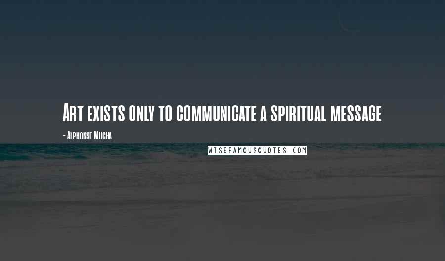 Alphonse Mucha quotes: Art exists only to communicate a spiritual message Alphonse Mucha quotes: Art exists only to communicate a spiritual message