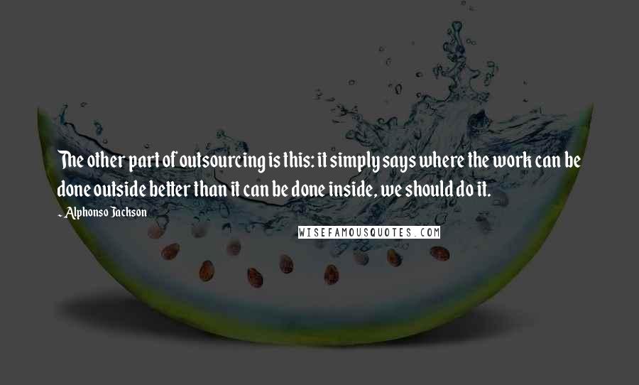 Alphonso Jackson quotes: The other part of outsourcing is this: it simply says where the work can be done outside better than it can be done inside, we should do it. Alphonso Jackson quotes: The other part of outsourcing is this: it simply says where the work can be done outside better than it can be done inside, we should do it.