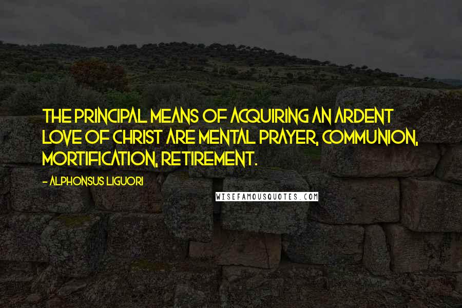 Alphonsus Liguori quotes: The principal means of acquiring an ardent love of Christ are mental prayer, Communion, mortification, retirement.