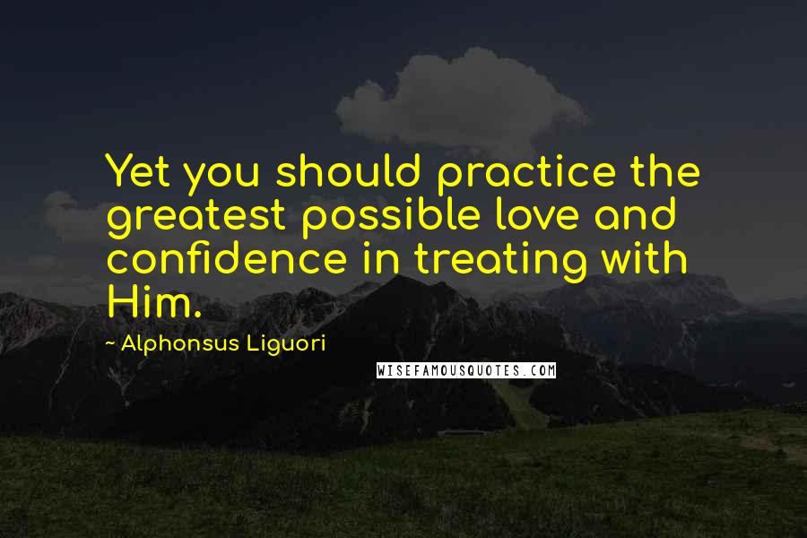 Alphonsus Liguori quotes: Yet you should practice the greatest possible love and confidence in treating with Him.