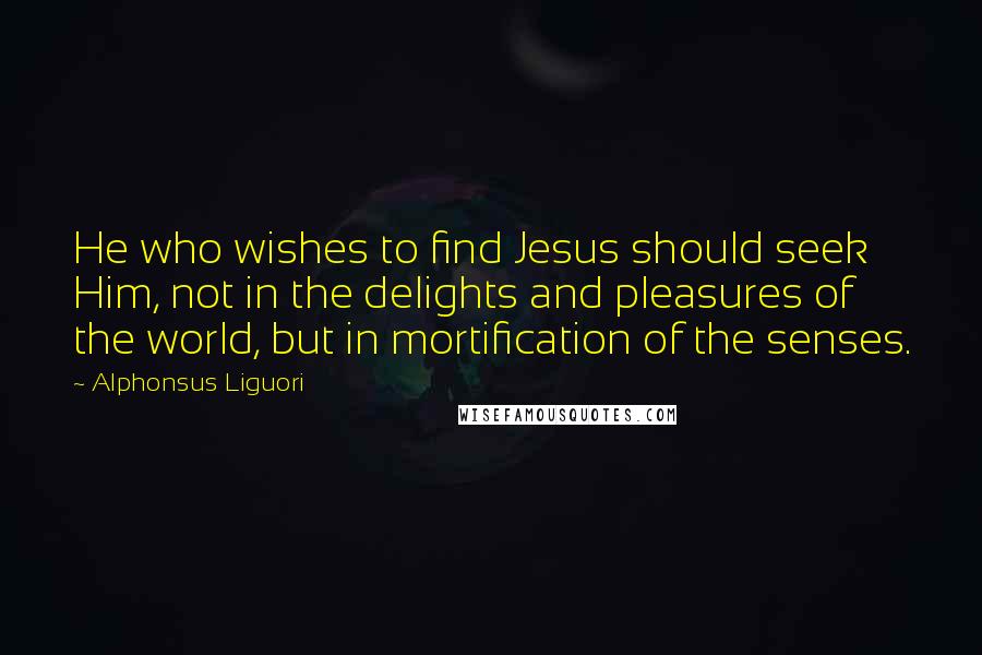 Alphonsus Liguori quotes: He who wishes to find Jesus should seek Him, not in the delights and pleasures of the world, but in mortification of the senses.