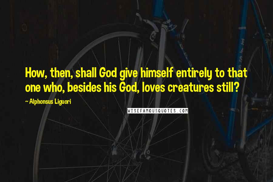 Alphonsus Liguori quotes: How, then, shall God give himself entirely to that one who, besides his God, loves creatures still?