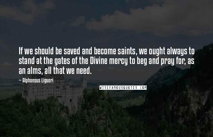 Alphonsus Liguori quotes: If we should be saved and become saints, we ought always to stand at the gates of the Divine mercy to beg and pray for, as an alms, all that