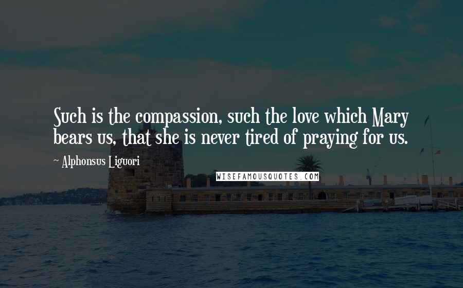 Alphonsus Liguori quotes: Such is the compassion, such the love which Mary bears us, that she is never tired of praying for us.