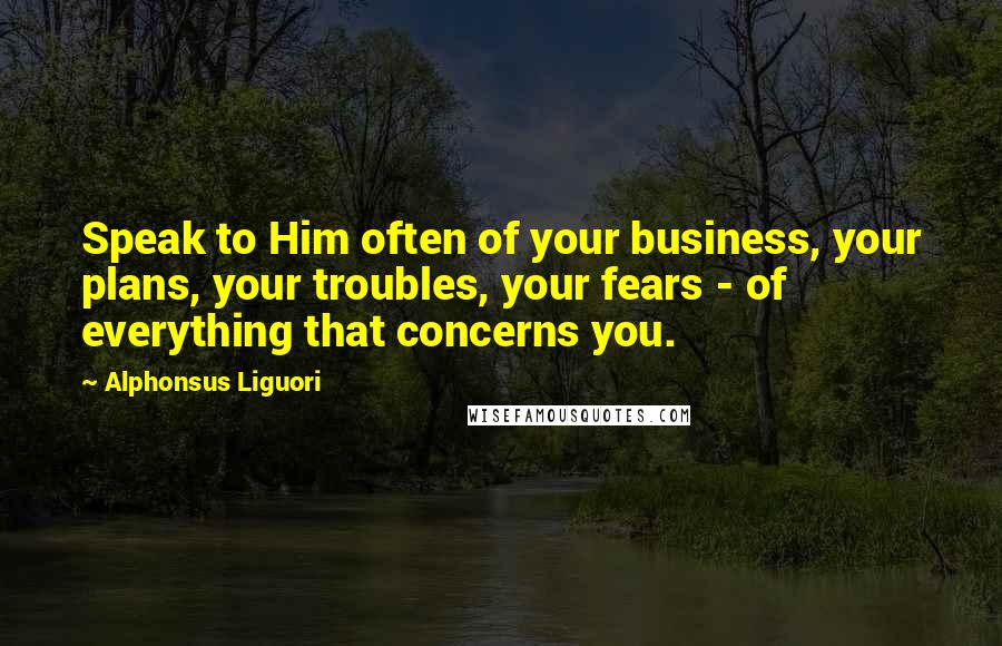 Alphonsus Liguori quotes: Speak to Him often of your business, your plans, your troubles, your fears - of everything that concerns you.