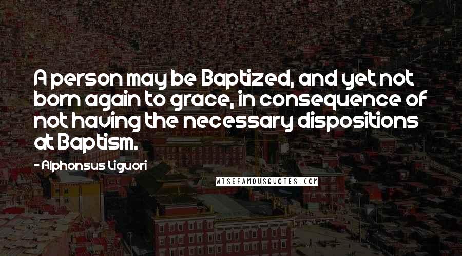 Alphonsus Liguori quotes: A person may be Baptized, and yet not born again to grace, in consequence of not having the necessary dispositions at Baptism.