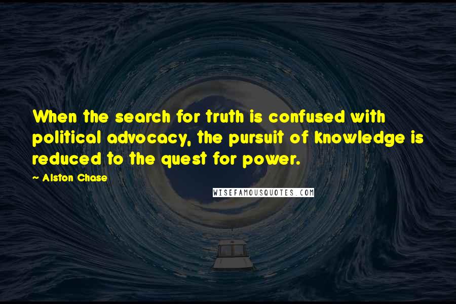 Alston Chase quotes: When the search for truth is confused with political advocacy, the pursuit of knowledge is reduced to the quest for power.