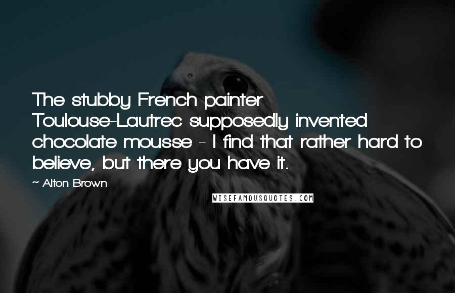 Alton Brown quotes: The stubby French painter Toulouse-Lautrec supposedly invented chocolate mousse - I find that rather hard to believe, but there you have it. Alton Brown quotes: The stubby French painter Toulouse-Lautrec supposedly invented chocolate mousse - I find that rather hard to believe, but there you have it.