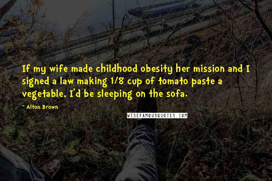 Alton Brown quotes: If my wife made childhood obesity her mission and I signed a law making 1/8 cup of tomato paste a vegetable, I'd be sleeping on the sofa. Alton Brown quotes: If my wife made childhood obesity her mission and I signed a law making 1/8 cup of tomato paste a vegetable, I'd be sleeping on the sofa.