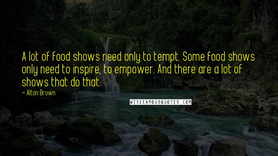 Alton Brown quotes: A lot of food shows need only to tempt. Some food shows only need to inspire, to empower. And there are a lot of shows that do that. Alton Brown quotes: A lot of food shows need only to tempt. Some food shows only need to inspire, to empower. And there are a lot of shows that do that.