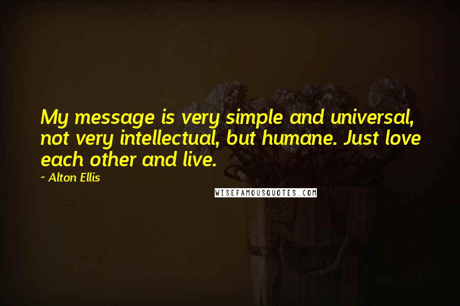 Alton Ellis quotes: My message is very simple and universal, not very intellectual, but humane. Just love each other and live. Alton Ellis quotes: My message is very simple and universal, not very intellectual, but humane. Just love each other and live.