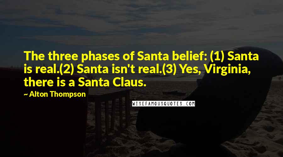 Alton Thompson quotes: The three phases of Santa belief: (1) Santa is real.(2) Santa isn't real.(3) Yes, Virginia, there is a Santa Claus. Alton Thompson quotes: The three phases of Santa belief: (1) Santa is real.(2) Santa isn't real.(3) Yes, Virginia, there is a Santa Claus.