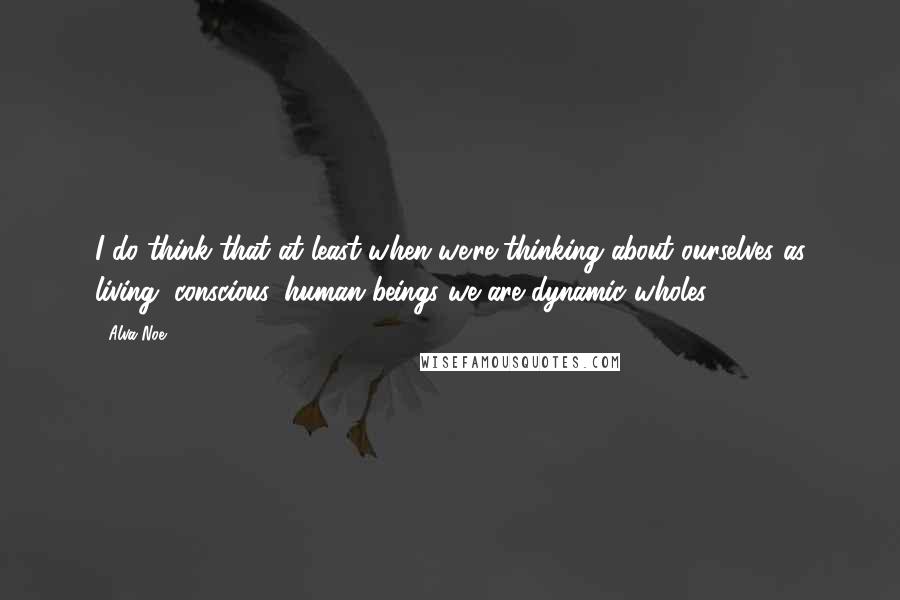 Alva Noe quotes: I do think that at least when we're thinking about ourselves as living, conscious, human beings we are dynamic wholes.