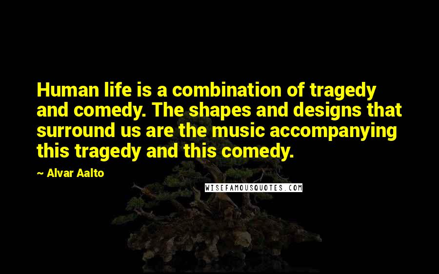 Alvar Aalto quotes: Human life is a combination of tragedy and comedy. The shapes and designs that surround us are the music accompanying this tragedy and this comedy.