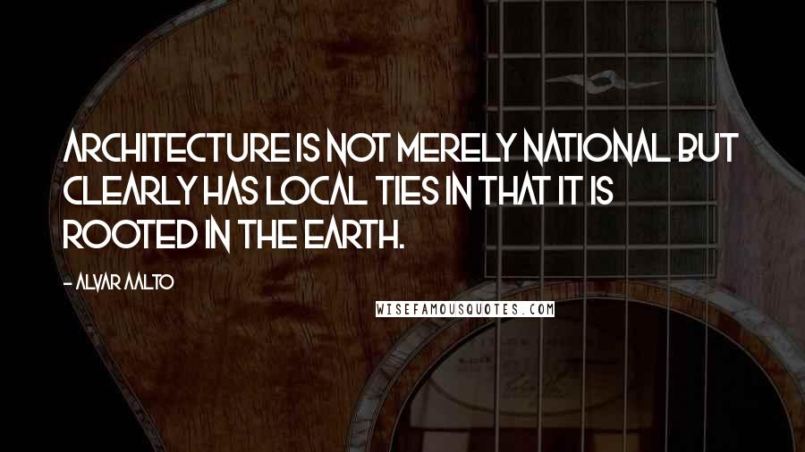 Alvar Aalto quotes: Architecture is not merely national but clearly has local ties in that it is rooted in the earth.