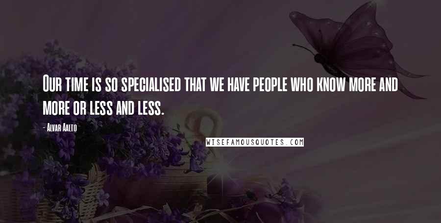 Alvar Aalto quotes: Our time is so specialised that we have people who know more and more or less and less.